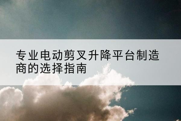 洛浦电动剪叉升降平台厂家-专业电动剪叉升降平台制造商的选择指南