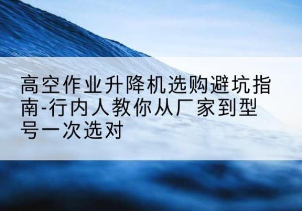 洛浦升降平台厂家-高空作业升降机选购避坑指南-行内人教你从厂家到型号一次选对