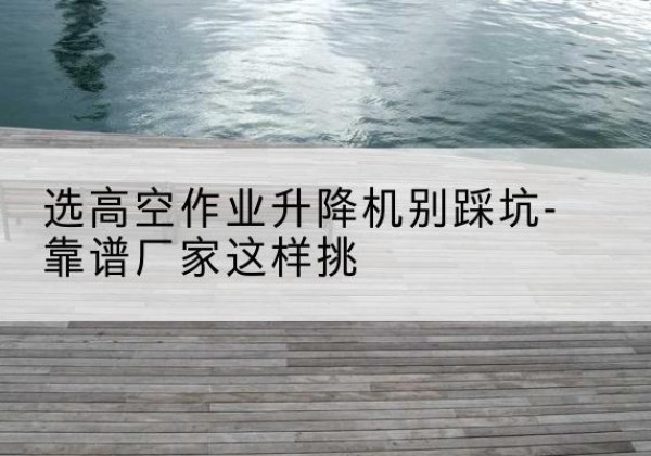 洛浦剪叉式升降机厂家-选高空作业升降机别踩坑-靠谱厂家这样挑
