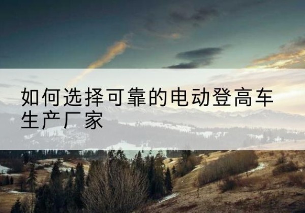 洛浦电动登高车厂家-如何选择可靠的电动登高车生产厂家