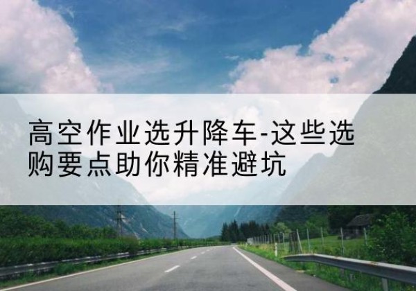 洛浦升降车厂家-高空作业选升降车-这些选购要点助你*避坑