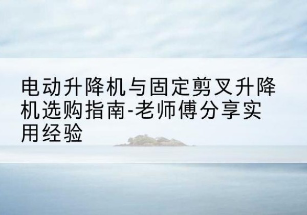 洛浦电动升降机怎么选-电动升降机与固定剪叉升降机选购指南-老师傅分享实用经验