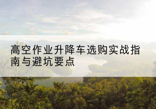 洛浦升降车怎么选-高空作业升降车选购实战指南与避坑要点