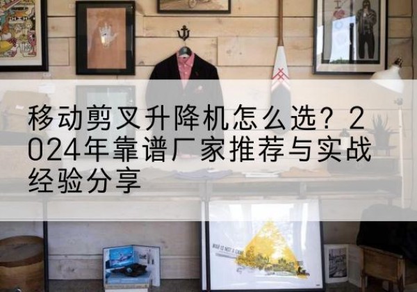 洛浦升降平台厂家推荐-移动剪叉升降机怎么选？2024年靠谱厂家推荐与实战经验分享