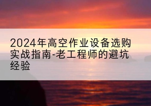 洛浦高空作业升降机厂家推荐-2024年高空作业设备选购实战指南-老工程师的避坑经验
