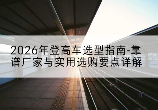 洛浦登高车厂家推荐-2026年登高车选型指南-靠谱厂家与实用选购要点详解